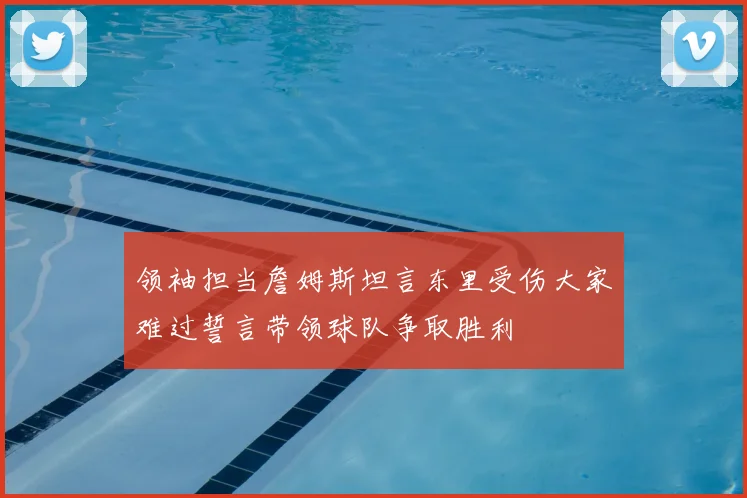 领袖担当詹姆斯坦言东里受伤大家难过誓言带领球队争取胜利